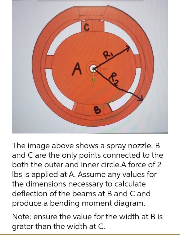 RI
R2
A C
The image above shows a spray nozzle. B
and C are the only points connected to the
both the outer and inner circle.A force of 2
Ibs is applied at A. Assume any values for
the dimensions necessary to calculate
deflection of the beams at B and C and
produce a bending moment diagram.
Note: ensure the value for the width at B is
grater than the width at C.
