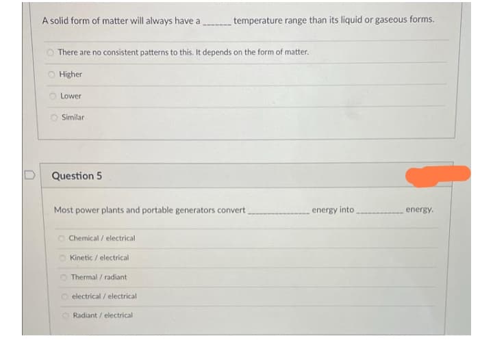 A solid form of matter will always have a
temperature range than its liquid or gaseous forms.
O There are no consistent patterns to this. It depends on the form of matter.
O Higher
Lower
Similar
Question 5
Most power plants and portable generators convert
energy into
energy.
O Chemical / electrical
O Kinetic / electrical
Thermal / radiant
electrical / electrical
O Radiant / electrical
