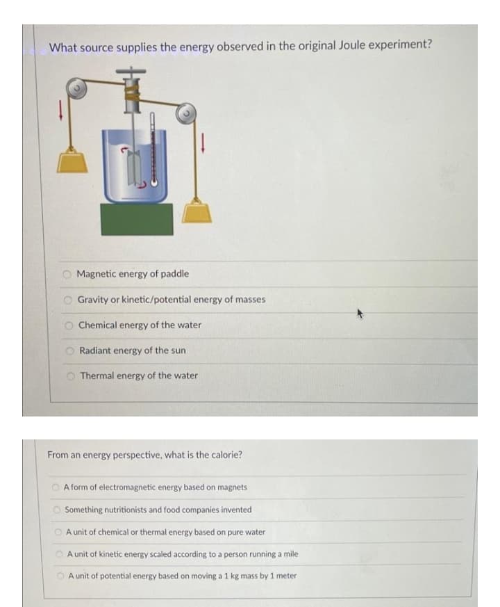 What source supplies the energy observed in the original Joule experiment?
O Magnetic energy of paddle
Gravity or kinetic/potential energy of masses
Chemical energy of the water
Radiant energy of the sun
Thermal energy of the water
From an energy perspective, what is the calorie?
O A form of electromagnetic energy based on magnets
O Something nutritionists and food companies invented
A unit of chemical or thermal energy based on pure water
A unit of kinetic energy scaled according to a person running a mile
O A unit of potential energy based on moving a 1 kg mass by 1 meter
