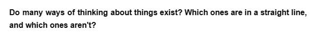 Do many ways of thinking about things exist? Which ones are in a straight line,
and which ones aren't?