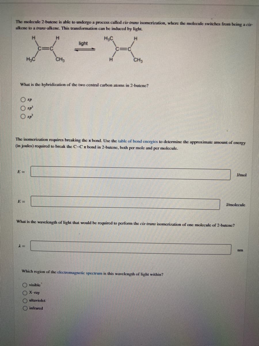 The molecule 2-butcne is able to undergo a process called cis-trans isomerization, where the molecule switches from being a cir-
alkenc to a trans-alkcne. This transformation can be induced by light.
H,C
H.
light
H;C
CH,
CH,
What is the hybridization of the two central carbon atoms in 2-butcnc?
O SP
O sp
O sp
The isomerization requires breaking the x bond. Use the table of bond energics to determine the approximate amount of cncrgy
(in joulcs) required to break thc C-Cx bond in 2-butcnc, both per mole and pcr molecule.
E =
J/mol
J/molecule
What is the wavelength of light that woulkd be required to perform the cis-trans isomcrization of one molecule of 2-butenc?
Which region of the clectromagnctic spectrum is this wavelength of light within?
O visible
X ray
O ultaviolet
infrared
