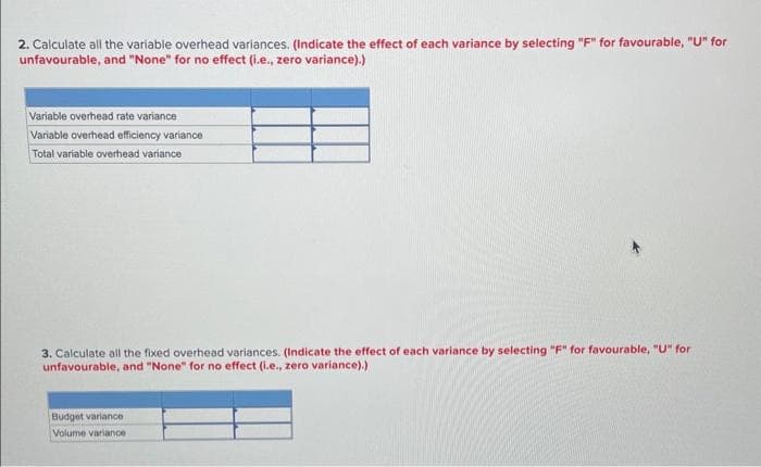 2. Calculate all the variable overhead variances. (Indicate the effect of each variance by selecting "F" for favourable, "U" for
unfavourable, and "None" for no effect (i.e., zero variance).)
Variable overhead rate variance
Variable overhead efficiency variance
Total variable overhead variance
3. Calculate all the fixed overhead variances. (Indicate the effect of each variance by selecting "F" for favourable, "U" for
unfavourable, and "None" for no effect (i.e., zero variance).)
Budget variance
Volume variance