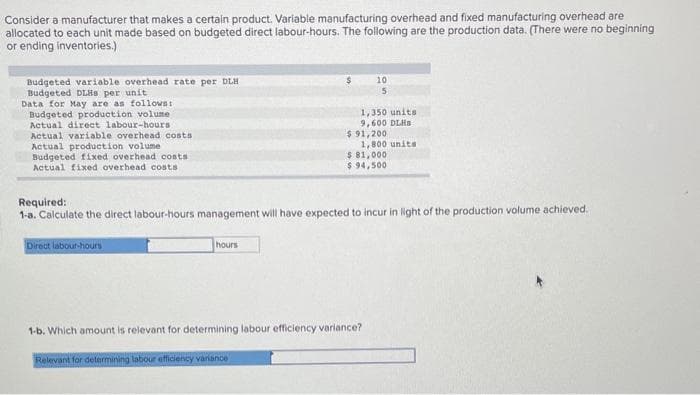 Consider a manufacturer that makes a certain product. Variable manufacturing overhead and fixed manufacturing overhead are
allocated to each unit made based on budgeted direct labour-hours. The following are the production data. (There were no beginning
or ending inventories.)
Budgeted variable overhead rate per DLH
Budgeted DLHS per unit
Data for May are as follows:
Budgeted production volume
Actual direct labour-hours
Actual variable overhead costs
Actual production volume
Budgeted fixed overhead costs.
Actual fixed overhead costs)
Direct labour-hours
hours
10
5
1,350 units
9,600 DLHS
$91,200
1,800 units
Required:
1-a. Calculate the direct labour-hours management will have expected to incur in light of the production volume achieved.
$ 81,000
$ 94,500
1-b. Which amount is relevant for determining labour efficiency variance?
Relevant for determining labour efficiency variance