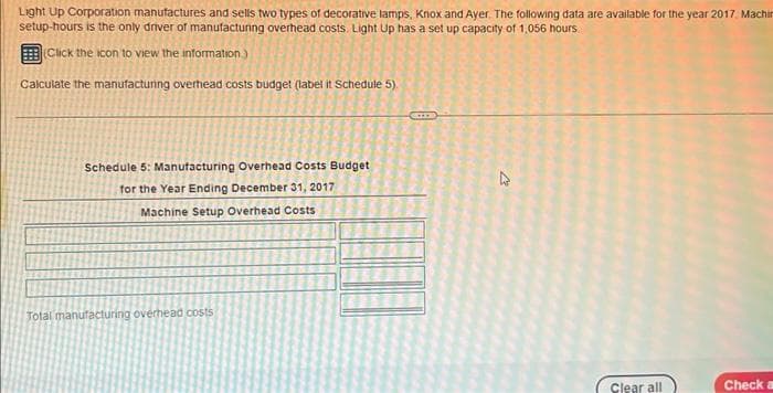 Light Up Corporation manufactures and sells two types of decorative lamps, Knox and Ayer. The following data are available for the year 2017. Machin
setup-hours is the only driver of manufacturing overhead costs. Light Up has a set up capacity of 1,056 hours
(Click the icon to view the information)
Calculate the manufacturing overhead costs budget (label it Schedule 5).
Schedule 5: Manufacturing Overhead Costs Budget
for the Year Ending December 31, 2017
Machine Setup Overhead Costs
Total manufacturing overhead costs
GILE
D
Clear all
Check a