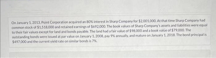 On January 1, 2013, Point Corporation acquired an 80% interest in Sharp Company for $2,001,000. At that time Sharp Company had
common stock of $1,518,000 and retained earnings of $692,000. The book values of Sharp Company's assets and liabilities were equal
to their fair values except for land and bonds payable. The land had a fair value of $98,000 and a book value of $79,000. The
outstanding bonds were issued at par value on January 1, 2008, pay 9% annually, and mature on January 1, 2018. The bond principal is
$497,000 and the current yield rate on similar bonds is 7%.