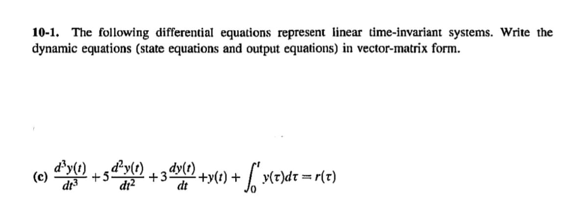 10-1. The following differential equations represent linear time-invariant systems. Write the
dynamic equations (state equations and output equations) in vector-matrix form.
(c)
di²
d³y(1) +5 d²y(t) + 3 dy(1) +y(1) +
dt
² +y(t) + √″ y(x)
y(t)dt = r(x)