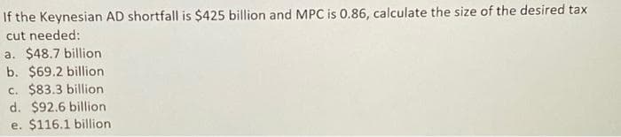 If the Keynesian AD shortfall is $425 billion and MPC is 0.86, calculate the size of the desired tax
cut needed:
a. $48.7 billion
b. $69.2 billion
c. $83.3 billion
d. $92.6 billion
e. $116.1 billion
