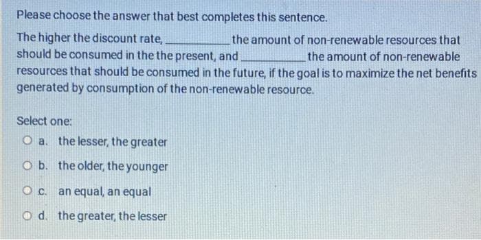 Please choose the answer that best completes this sentence.
The higher the discount rate,
should be consumed in the the present, and
the amount of non-renewable resources that
the amount of non-renewable
resources that should be consumed in the future, if the goal is to maximize the net benefits
generated by consumption of the non-renewable resource.
Select one:
O a. the lesser, the greater
O b. the older, the younger
Oc.
an equal, an equal
O d. the greater, the lesser
