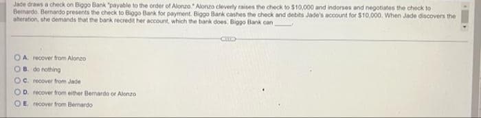 Jade draws a check on Biggo Bank "payable to the order of Alonzo. Alorzo cleverly raises the check to $10,000 and indorses and negotiates the check to
Bernardo. Bernardo presents the check to Biggo Bank for payment. Biggo Bank cashes the check and debits Jade's account for $10,000. When Jade discovers the
alteration, she demands that the bank recredit her account, which the bank does. Biggo Bank can
O A. recover from Alonzo
OB. do nothing
OC. recover from Jade
OD. recover from either Bernardo or Alonzo
O E. recover from Bernardo
