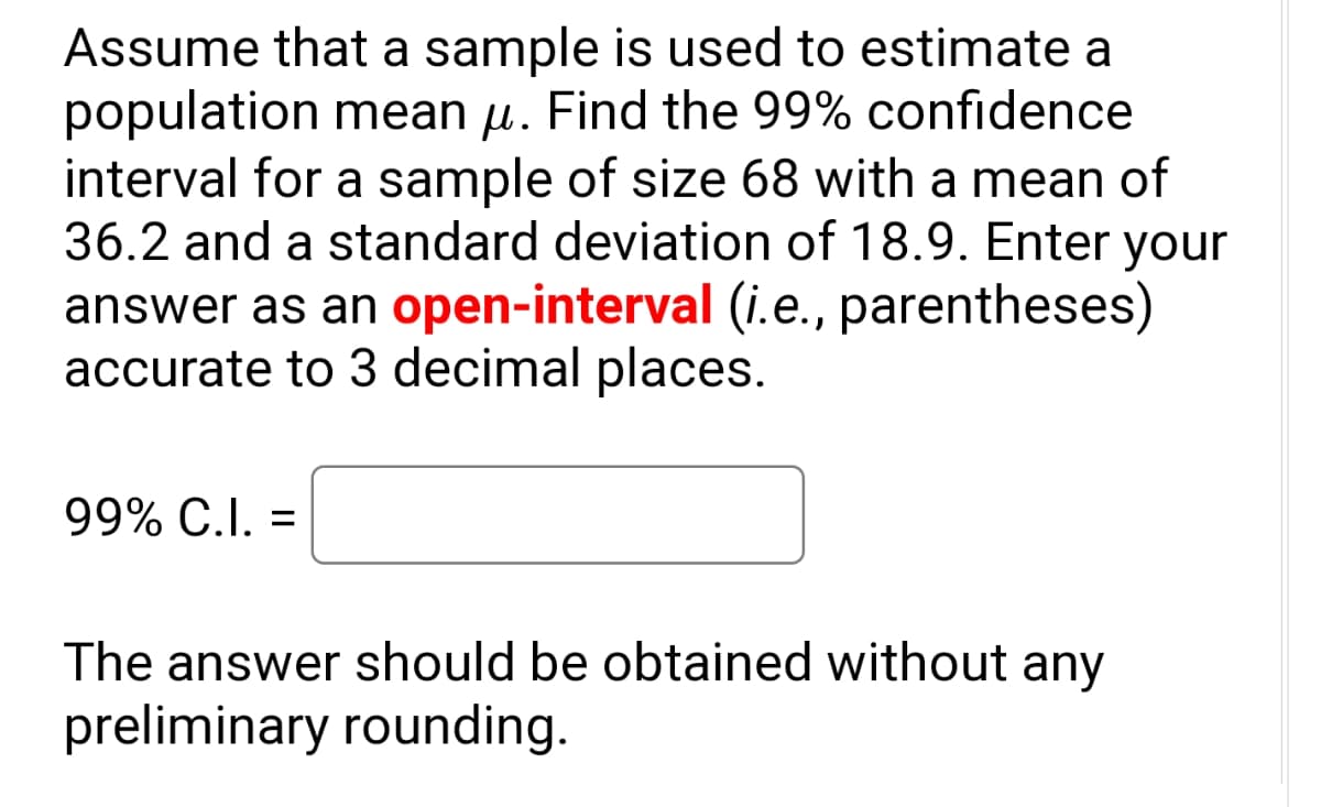 Assume that a sample is used to estimate a
population mean u. Find the 99% confidence
interval for a sample of size 68 with a mean of
36.2 and a standard deviation of 18.9. Enter your
answer as an open-interval (i.e., parentheses)
accurate to 3 decimal places.
99% C.I. =
The answer should be obtained without any
preliminary rounding.
