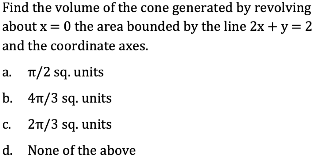 Find the volume of the cone generated by revolving
about x = 0 the area bounded by the line 2x + y = 2
and the coordinate axes.
a. TT/2 sq. units
а.
b. 4t/3 sq. units
c. 2Tt/3 sq. units
d. None of the above
