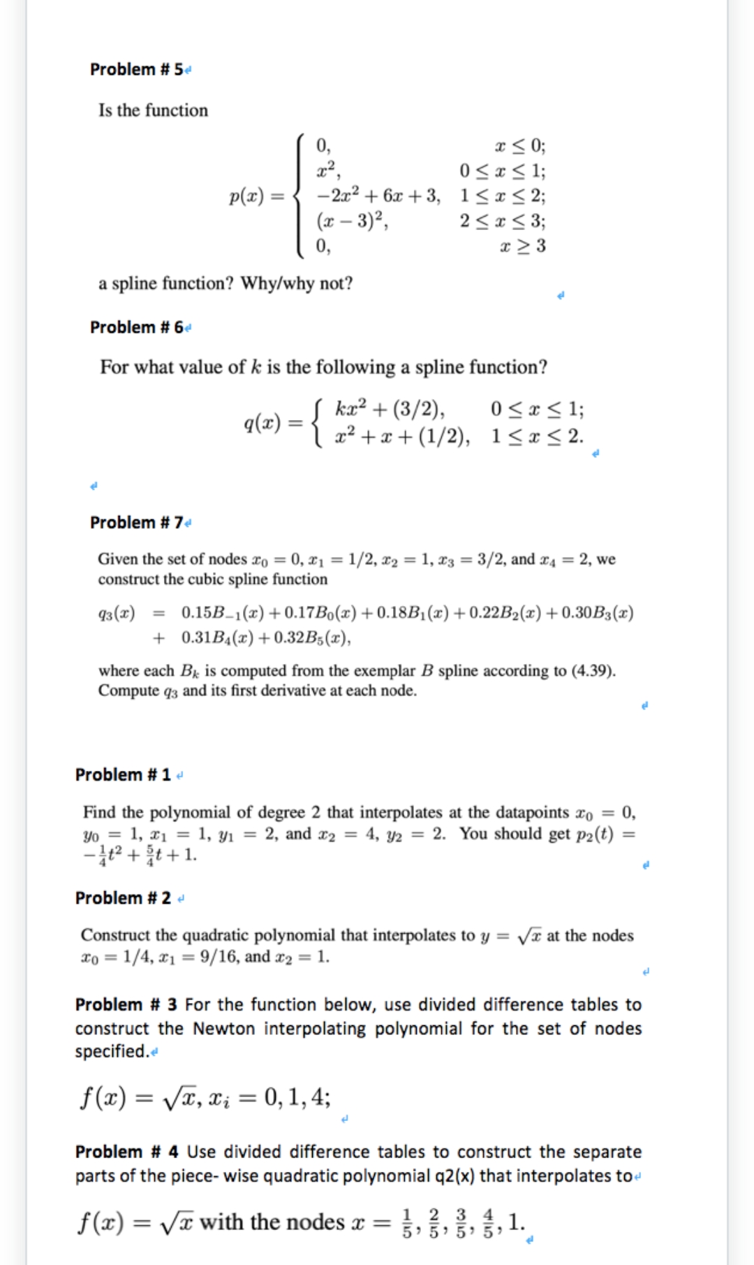 Problem # 5e
Is the function
x < 0;
0 < x< 1;
-2x2 + 6x + 3, 1<r< 2;
2 < x < 3;
x > 3
0,
x²,
p(x) =
(x – 3)²,
a spline function? Why/why not?
Problem # 6e
For what value of k is the following a spline function?
0 < x < 1;
kæ² + (3/2),
I 2x² + x + (1/2), 1<x<2.
q(x)
Problem # 74
Given the set of nodes xo = 0, x1 = 1/2, x2 = 1, x3 = 3/2, and x4 = 2, we
construct the cubic spline function
%3D
0.15B–1(x)+ 0.17Bo(x) + 0.18B1(x) +0.22B2(x)+0.30B3(x)
+ 0.31B4(x) +0.32B;(x),
93(x)
%3D
where each Bx is computed from the exemplar B spline according to (4.39).
Compute q3 and its first derivative at each node.
Problem # 1 e
Find the polynomial of degree 2 that interpolates at the datapoints #o = 0,
Yo_ = 1, ¤1 = 1, yi = 2, and x2 = 4, y2 = 2. You should get p2(t)
-2 +t + 1.
%3D
Problem # 2 d
Construct the quadratic polynomial that interpolates to y = Vr at the nodes
To = 1/4, x1 = 9/16, and x2 = 1.
Problem # 3 For the function below, use divided difference tables to
construct the Newton interpolating polynomial for the set of nodes
specified.
f(x) = Va, x; = 0, 1, 4;
%3D
Problem # 4 Use divided difference tables to construct the separate
parts of the piece- wise quadratic polynomial q2(x) that interpolates to
f(x) = Vx with the nodes x =
1 2 3 4
1.
5 5 5' 5
