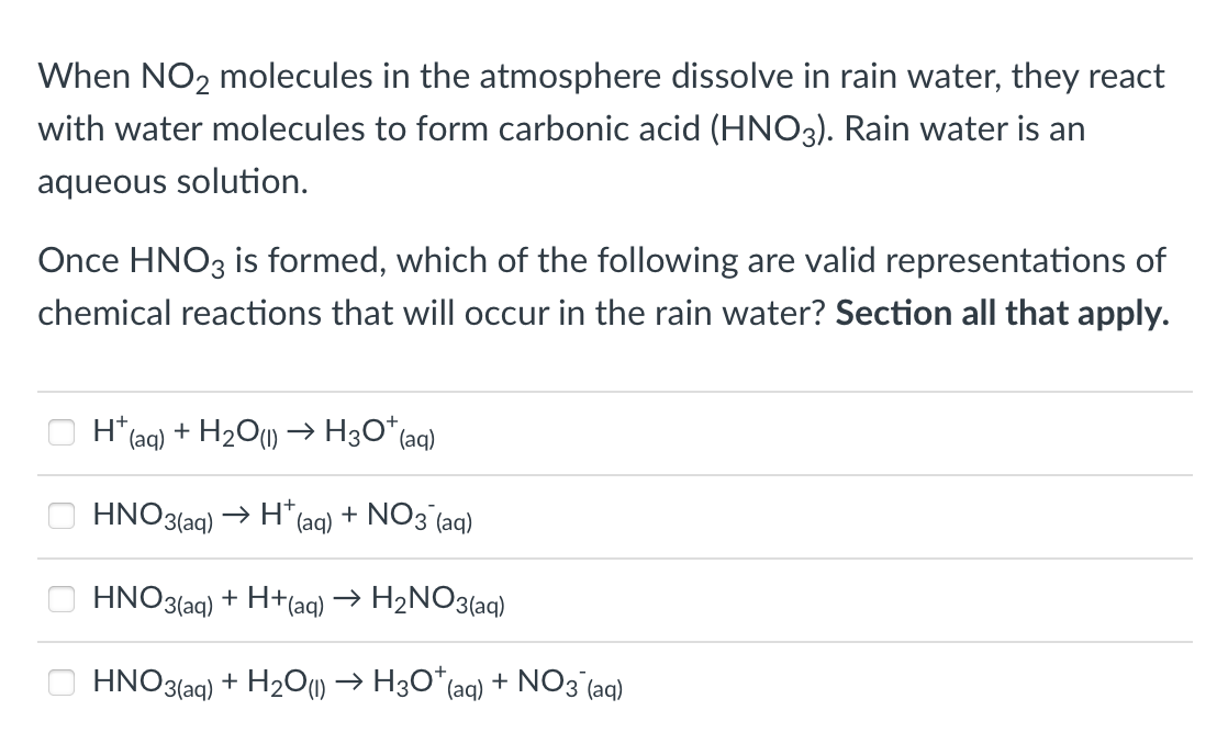 When NO₂ molecules in the atmosphere dissolve in rain water, they react
with water molecules to form carbonic acid (HNO3). Rain water is an
aqueous solution.
Once HNO3 is formed, which of the following are valid representations of
chemical reactions that will occur in the rain water? Section all that apply.
0
H+
*(aq) + H₂O(1)→ H3O+ (aq)
HNO3(aq) → H*(aq) + NO3(aq)
+ H+(aq) → H₂NO3(aq)
HNO3(aq) + H₂O(1)→ H3O* (aq) + NO3 (aq)
HNO3(aq)