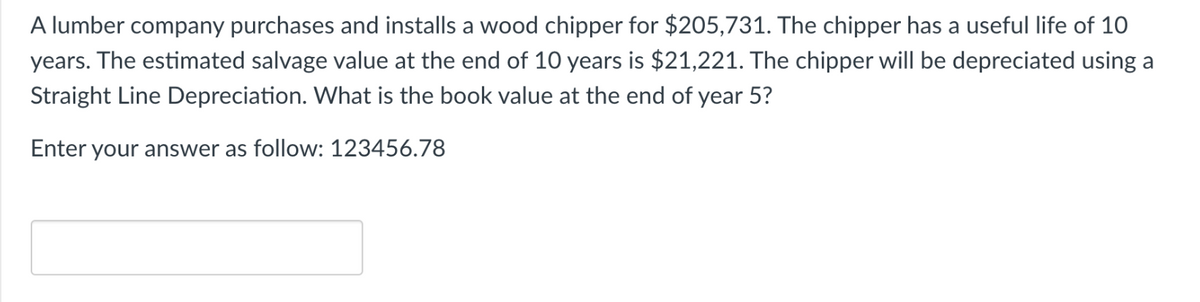 A lumber company purchases and installs a wood chipper for $205,731. The chipper has a useful life of 10
years. The estimated salvage value at the end of 10 years is $21,221. The chipper will be depreciated using a
Straight Line Depreciation. What is the book value at the end of year 5?
Enter your answer as follow: 123456.78