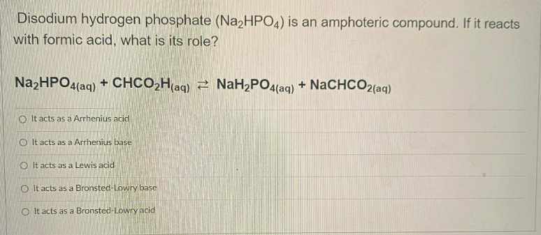 Disodium hydrogen phosphate (Na2HPO4) is an amphoteric compound. If it reacts
with formic acid, what is its role?
Na₂HPO4(aq) +
+
CHCO₂H(aq)
CHCO₂H(aq) NaH₂PO4(aq) + NaCHCO2(aq)
OIt acts as a Arrhenius acid
It acts as a Arrhenius base
O It acts as a Lewis acid
OIt acts as a Bronsted-Lowry base
OIt acts as a Bronsted-Lowry acid