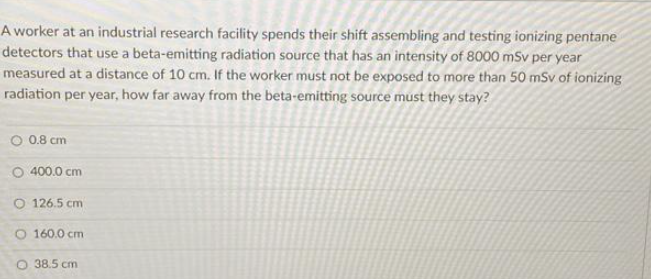 A worker at an industrial research facility spends their shift assembling and testing ionizing pentane
detectors that use a beta-emitting radiation source that has an intensity of 8000 mSv per year
measured at a distance of 10 cm. If the worker must not be exposed to more than 50 mSv of ionizing
radiation per year, how far away from the beta-emitting source must they stay?
0.8 cm
O 400.0 cm
O 126.5 cm
O 160.0 cm
O 38.5 cm