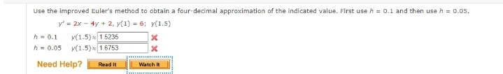 Use the improved Euler's method to obtain a four-decimal approximation of the indicated value. First use h = 0.1 and then use h = 0.05.
y' = 2x - 4y + 2, y(1) = 6; y(1.5)
h = 0.1 y(1.5) 1.5235
h = 0.05 y(1.5) 1.6753
Need Help?
Read It
X
Watch It