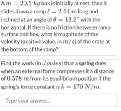 Am = 20.5 kg box is initially at rest, then it
slides down a rampl = 2.64 m long and
inclined at an angle of 0= 13.2° with the
horizontal. If there is no friction between ramp
surface and box, what is magnitude of the
velocity (positive value, in m/s) of the crate at
the bottom of the ramp?
Find the work (in Joules) that a spring does
when an external force compresses it a distance
of 0.578 m from its equilibrium position if the
spring's force constant is k = 170 N/m.
Type your answer...