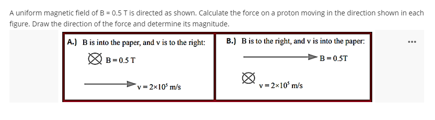 A uniform magnetic field of B = 0.5 T is directed as shown. Calculate the force on a proton moving in the direction shown in each
figure. Draw the direction of the force and determine its magnitude.
A.) B is into the paper, and v is to the right:
B=0.5 T
v=2x10¹ m/s
B.) B is to the right, and v is into the paper:
B=0.5T
v=2x10³ m/s