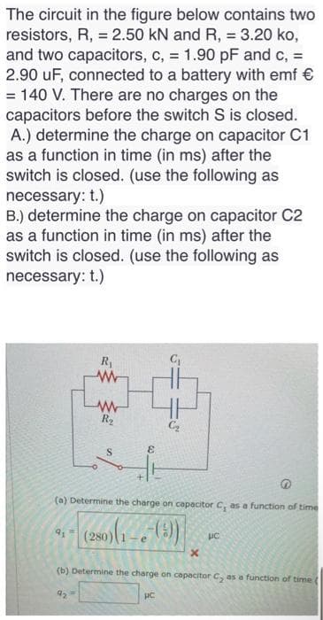 The circuit in the figure below contains two
resistors, R, = 2.50 kN and R, = 3.20 ko,
and two capacitors, c, = 1.90 pF and c, =
2.90 uF, connected to a battery with emf €
= 140 V. There are no charges on the
capacitors before the switch S is closed.
A.) determine the charge on capacitor C1
as a function in time (in ms) after the
switch is closed. (use the following as
necessary: t.)
B.) determine the charge on capacitor C2
as a function in time (in ms) after the
switch is closed. (use the following as
necessary: t.)
R₁
www
91
www
R₂
S
&
(a) Determine the charge on capacitor C, as a function of time
(280)(1-6-())
e
x
pc
(b) Determine the charge on capacitor C, as a function of time (
pc.