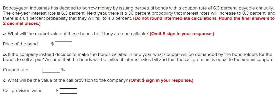 Bobcaygeon Industries has decided to borrow money by issuing perpetual bonds with a coupon rate of 6.3 percent, payable annually.
The one-year interest rate is 6.3 percent. Next year, there is a 36 percent probability that interest rates will increase to 8.3 percent, and
there is a 64 percent probability that they will fall to 4.3 percent. (Do not round intermediate calculations. Round the final answers to
2 decimal places.)
a. What will the market value of these bonds be if they are non-callable? (Omit $ sign in your response.)
Price of the bond
$
b. If the company instead decides to make the bonds callable in one year, what coupon will be demanded by the bondholders for the
bonds to sell at par? Assume that the bonds will be called if interest rates fall and that the call premium is equal to the annual coupon.
Coupon rate
c. What will be the value of the call provision to the company? (Omit $ sign in your response.)
Call provision value
%