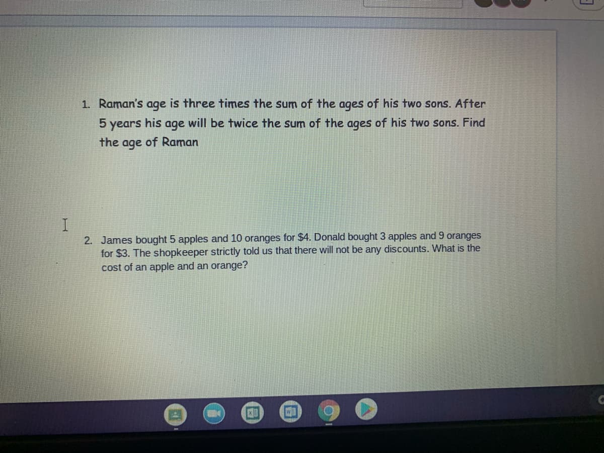 1. Raman's age is three times the sum of the ages of his two sons. After
5 years his age will be twice the sum of the ages of his two sons. Find
the
age
of Raman
2. James bought 5 apples and 10 oranges for $4. Donald bought 3 apples and 9 oranges
for $3. The shopkeeper strictly told us that there will not be any discounts. What is the
cost of an apple and an orange?
