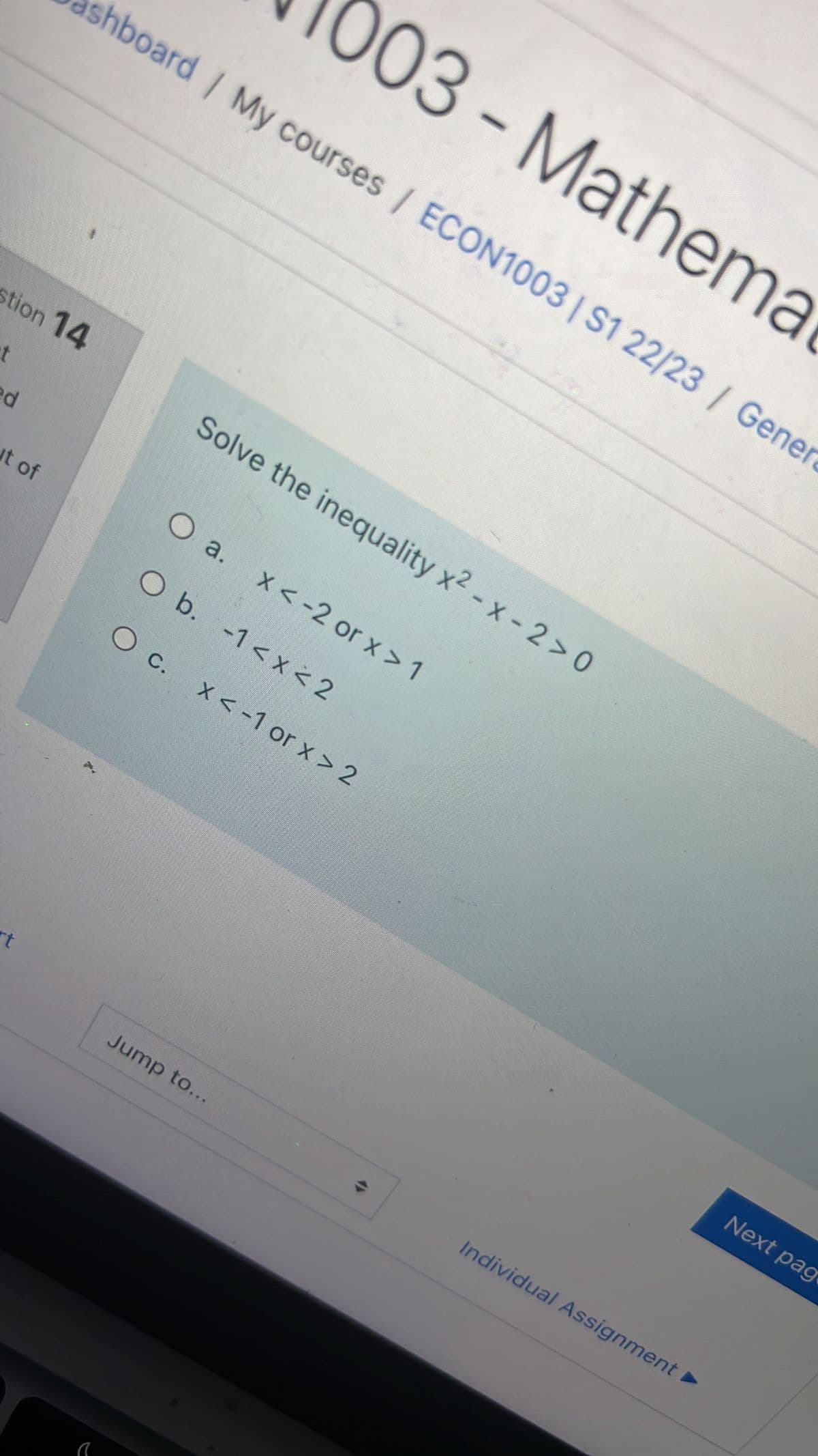 stion 14
d
shboard / My courses / ECON1003 | S1 22/23 / Gener
it of
rt
a
O a.
O b.
003- Mathema
O c.
Solve the inequality x2 - x -2>0
x < -2 or x > 1
-1 < x < 2
Jump to...
x < -1 or x > 2
→
Individual Assignment ►
Next pag