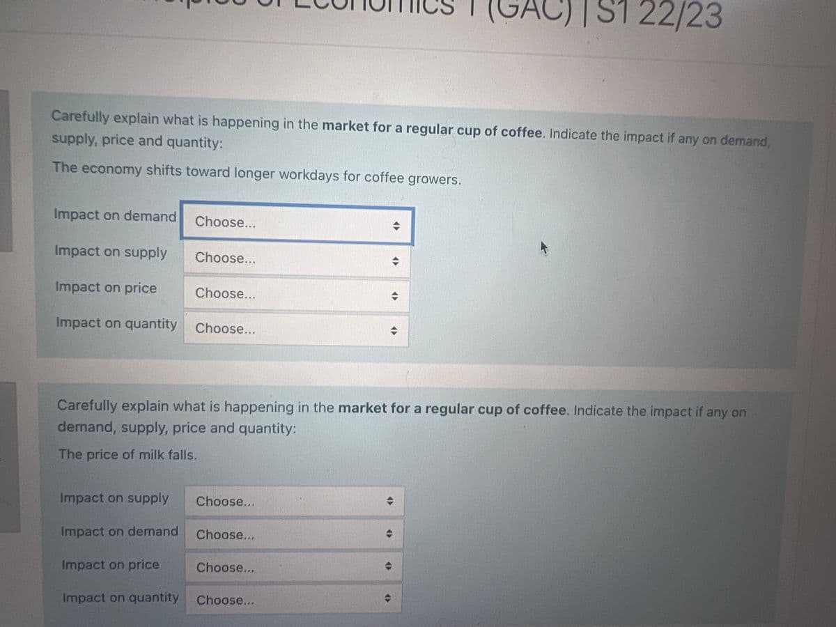 Carefully explain what is happening in the market for a regular cup of coffee. Indicate the impact if any on demand,
supply, price and quantity:
The economy shifts toward longer workdays for coffee growers.
Impact on demand
Impact on supply
Choose...
Choose...
Impact on price
Impact on quantity Choose...
Impact on supply
Impact on demand
Choose...
Carefully explain what is happening in the market for a regular cup of coffee. Indicate the impact if any on
demand, supply, price and quantity:
The price of milk falls.
Choose...
Choose...
C)|S1 22/23
Impact on price
Impact on quantity Choose...
Choose...
