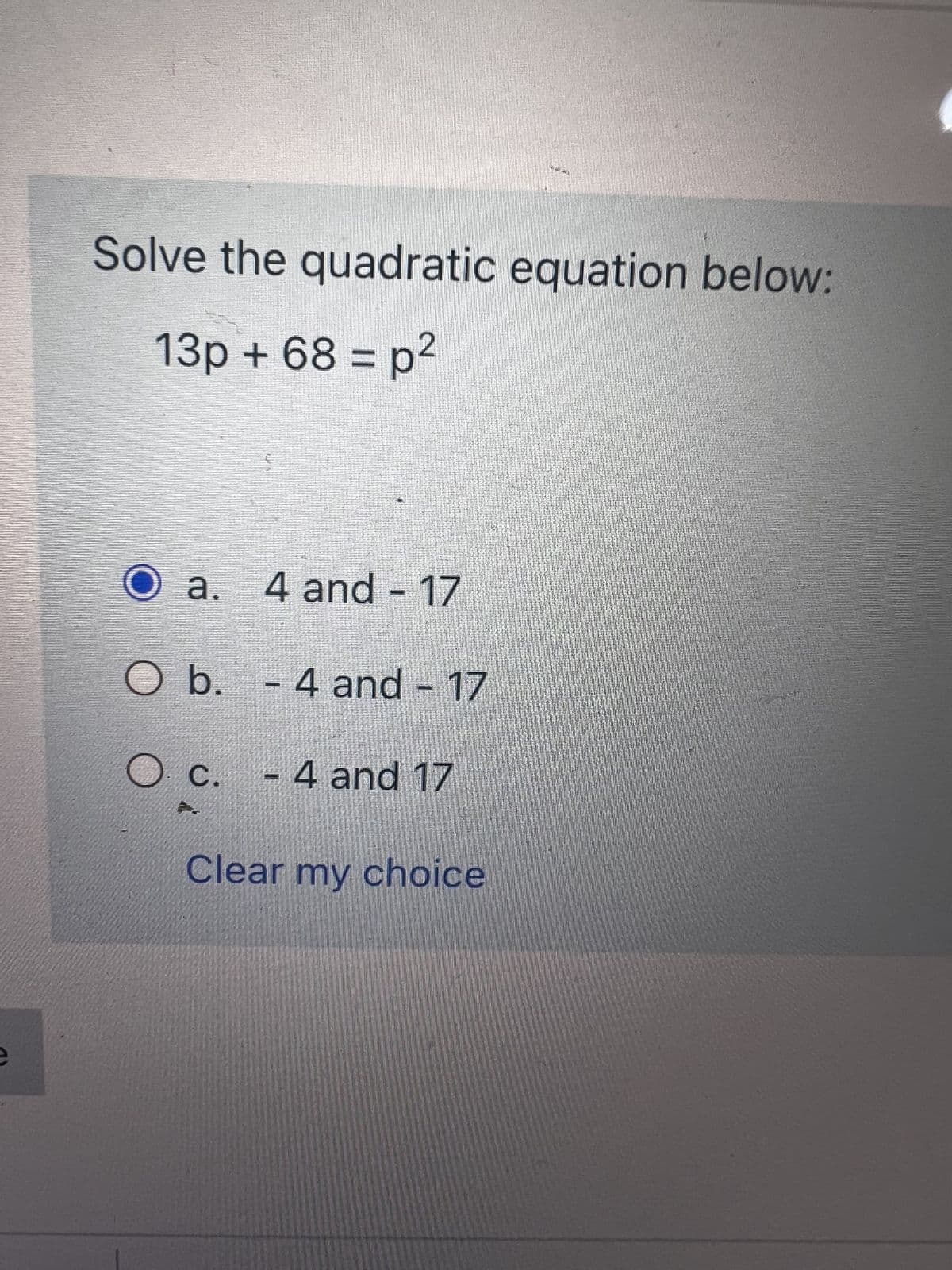 Solve the quadratic equation below:
2
13p + 68 = p²
N
O a. 4 and - 17
O b.
- 4 and - 17
C.
- 4 and 17
Clear my choice