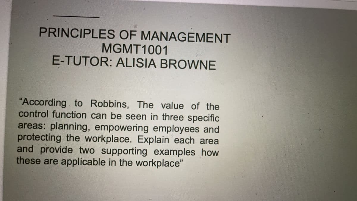 PRINCIPLES OF MANAGEMENT
MGMT1001
E-TUTOR: ALISIA BROWNE
"According. to Robbins, The value of the
control function can be seen in three specific
areas: planning, empowering employees and
protecting the workplace. Explain each area
and provide two supporting examples how
these are applicable in the workplace"
