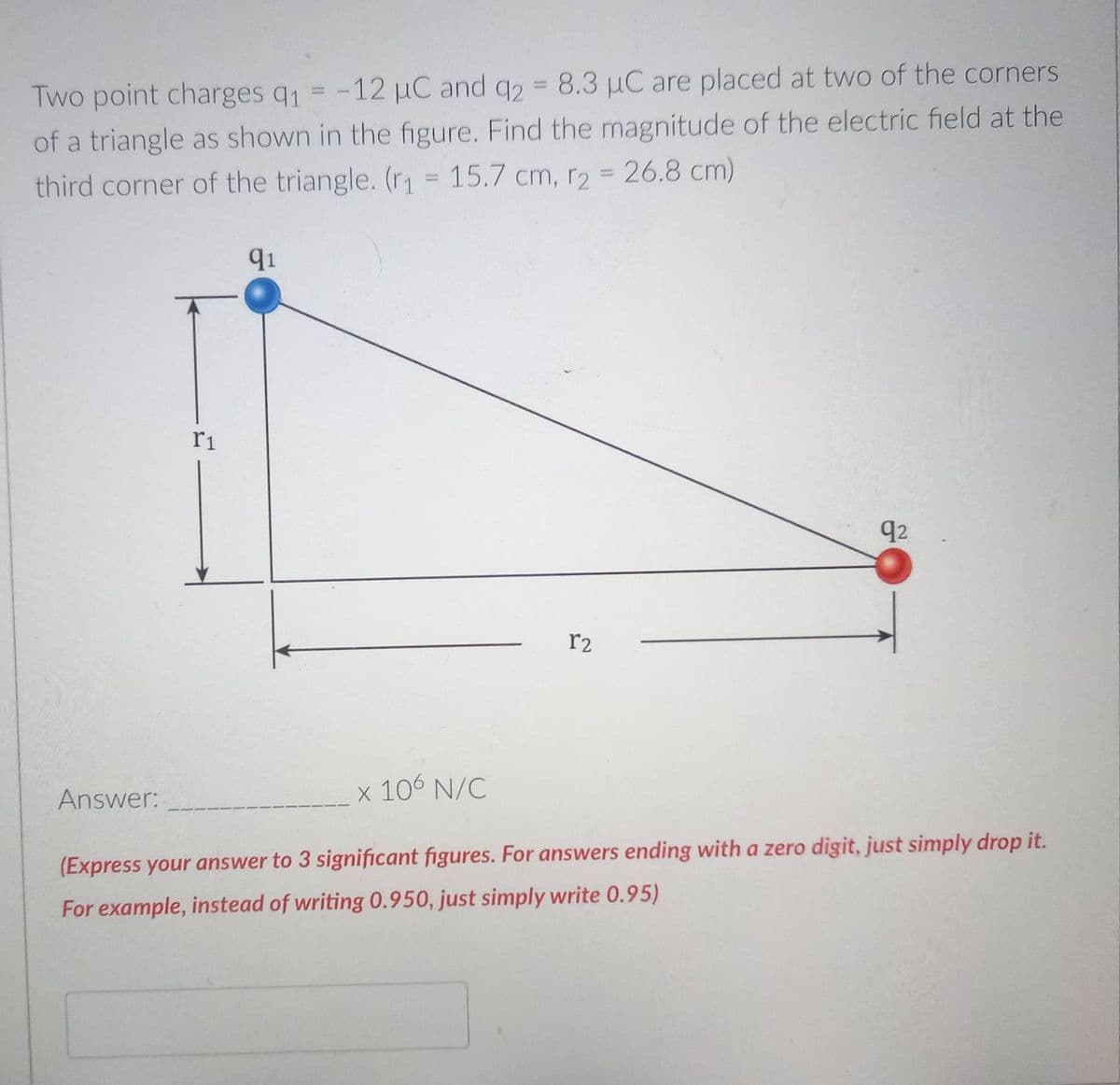 Two point charges q1 = -12 µC and q2 = 8.3 µC are placed at two of the corners
of a triangle as shown in the figure. Find the magnitude of the electric field at the
third corner of the triangle. (r = 15.7 cm, r2
26.8 cm)
91
ri
q2
r2
Answer:
x 106 N/C
(Express your answer to 3 significant figures. For answers ending with a zero digit, just simply drop it.
For example, instead of writing 0.950, just simply write 0.95)
