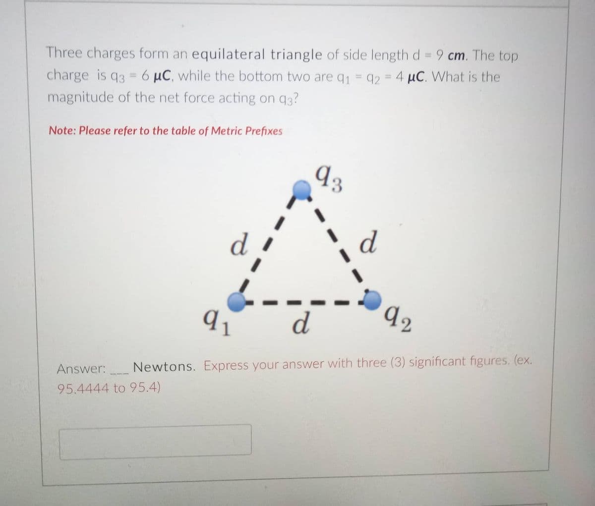 Three charges form an equilateral triangle of side length d = 9 cm. The top
%3D
charge is q3 = 6 µC, while the bottom two are q1 = q2 = 4 µC. What is the
%3D
%3D
%3D
magnitude of the net force acting on q3?
Note: Please refer to the table of Metric Prefixes
Answer:
Newtons. Express your answer with three (3) significant figures. (ex.
95.4444 to 95.4)
