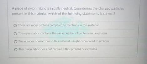 A piece of nylon fabric is initially neutral. Considering the charged particles
present in this material, which of the following statements is correct?
O There are more protons compared to electrons in this material,
O This nylon fabric contains the same number of protons and electrons.
O The number aof electrons in this material is higher compared to protons.
O This nylon fabric does not contain either protons or electrons.
