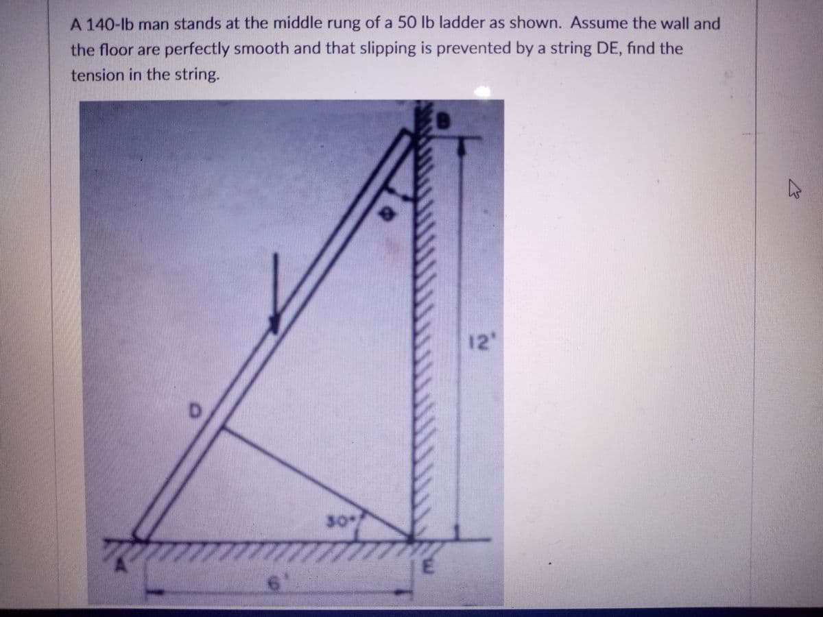 A 140-lb man stands at the middle rung of a 50 lb ladder as shown. Assume the wall and
the floor are perfectly smooth and that slipping is prevented by a string DE, find the
tension in the string.
12
30/
