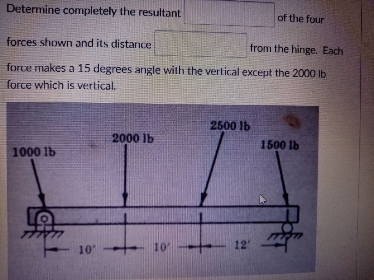 Determine completely the resultant
of the four
forces shown and its distance
from the hinge. Each
force makes a 15 degrees angle with the vertical except the 2000 lb
force which is vertical.
2500 lb
2000 lb
1500 lb
1000 lb
10
10
12'
