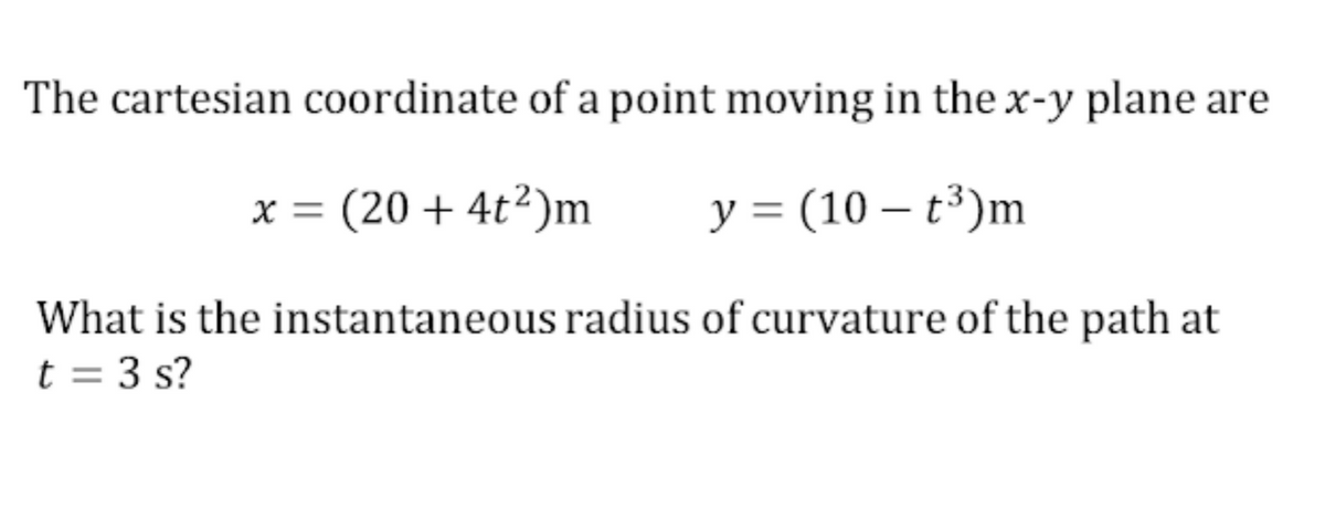 The cartesian coordinate of a point moving in the x-y plane are
x = (20 + 4t²)m
y = (10 – t³)m
What is the instantaneous radius of curvature of the path at
t = 3 s?
