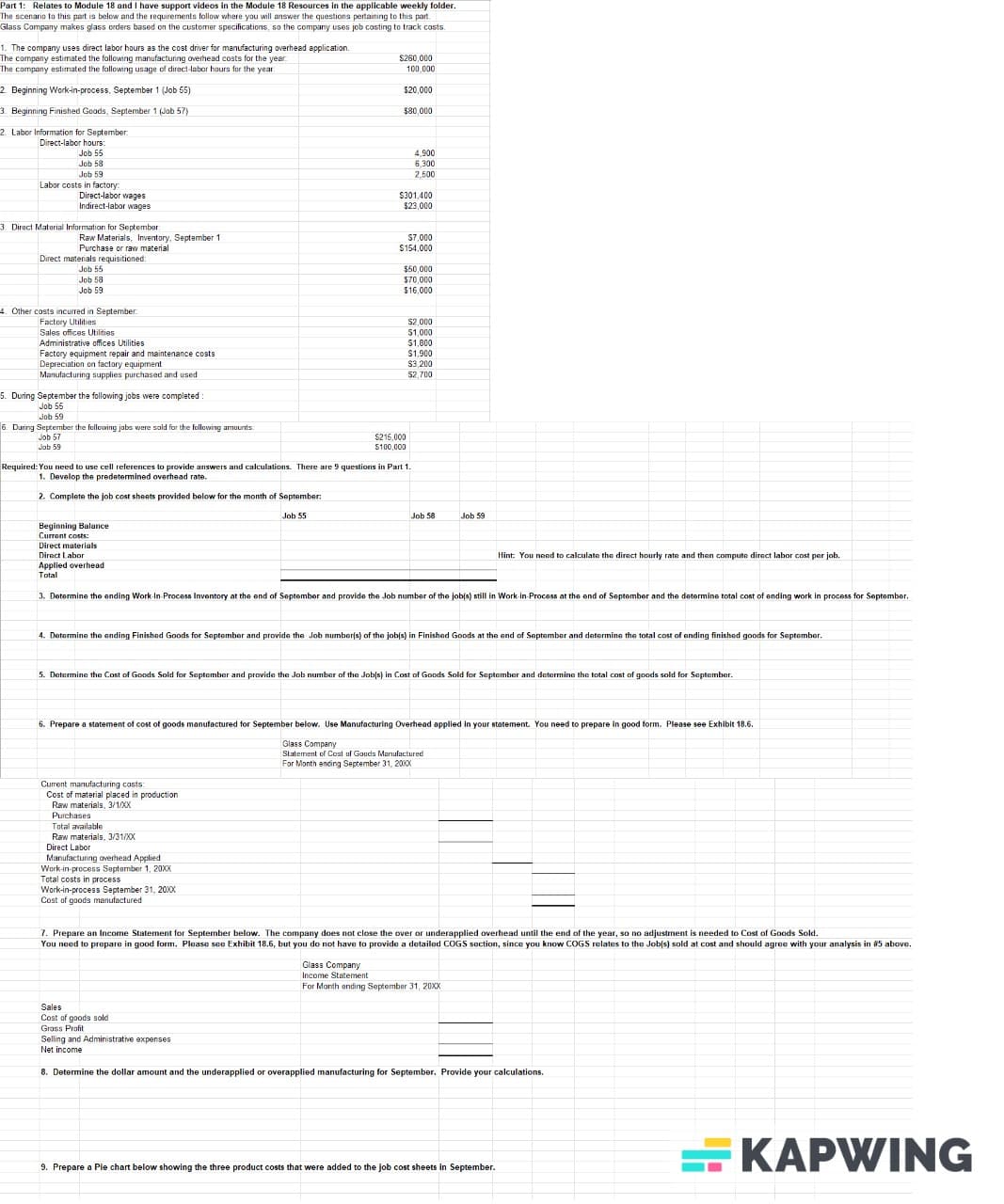 Part 1: Relates to Module 18 and I have support videos in the Module 18 Resources in the applicable weekly folder.
The scenario to this part is below and the requirements follow where you will answer the questions pertaining to this part.
Glass Company makes glass orders based on the customer specifications, so the company uses job costing to track costs.
1. The company uses direct labor hours as the cost driver for manufacturing overhead application.
The company estimated the following manufacturing overhead costs for the year.
The company estimated the following usage of direct-labor hours for the year:
2. Beginning Work-in-process, September 1 (Job 55)
3. Beginning Finished Goods, September 1 (Job 57)
2. Labor Information for September:
Direct-labor hours:
$260,000
100,000
$20,000
$80,000
Job 55
Job 58
Job 59
Labor costs in factory.
Direct-labor wages
4,900
6,300
2,500
$301,400
$23,000
Indirect-labor wages
3. Direct Material Information for September:
Raw Materials, Inventory, September 1
$7,000
Purchase or raw material
$154,000
Direct materials requisitioned:
Job 55
$50,000
Job 58
$70,000
Job 59
$16,000
4. Other costs incurred in September:
Factory Utilities
Sales offices Utilities
Administrative offices Utilities
Factory equipment repair and maintenance costs
Depreciation on factory equipment
Manufacturing supplies purchased and used
5. During September the following jobs were completed:
Job 55
6. During September the following jobs were sold for the following amounts:
Job 59
Job 57
Job 59
$215,000
$100,000
$2,000
$1,000
$1,800
$1,900
$3,200
$2,700
Required: You need to use cell references to provide answers and calculations. There are 9 questions in Part 1.
1. Develop the predetermined overhead rate.
2. Complete the job cost sheets provided below for the month of September:
Beginning Balance
Current costs:
Direct materials
Direct Labor
Applied overhead
Total
Job 55
Job 58
Job 59
Hint: You need to calculate the direct hourly rate and then compute direct labor cost per job.
3. Determine the ending Work-In-Process Inventory at the end of September and provide the Job number of the job(s) still in Work-in-Process at the end of September and the determine total cost of ending work in process for September.
4. Determine the ending Finished Goods for September and provide the Job number(s) of the job(s) in Finished Goods at the end of September and determine the total cost of ending finished goods for September.
5. Determine the Cost of Goods Sold for September and provide the Job number of the Job(s) in Cost of Goods Sold for September and determine the total cost of goods sold for September.
6. Prepare a statement of cost of goods manufactured for September below. Use Manufacturing Overhead applied in your statement. You need to prepare in good form. Please see Exhibit 18.6.
Glass Company
Statement of Cost of Goods Manufactured
For Month ending September 31, 20XX
Current manufacturing costs:
Cost of material placed in production
Raw materials, 3/1/XX
Purchases
Total available
Raw materials, 3/31/XX
Direct Labor
Manufacturing overhead Applied
Work-in-process September 1, 20XX
Total costs in process
Work-in-process September 31, 20XXX
Cost of goods manufactured
7. Prepare an Income Statement for September below. The company does not close the over or underapplied overhead until the end of the year, so no adjustment is needed to Cost of Goods Sold.
You need to prepare in good form. Please see Exhibit 18.6, but you do not have to provide a detailed COGS section, since you know COGS relates to the Job(s) sold at cost and should agree with your analysis in #5 above.
Glass Company
Income Statement
For Month ending September 31, 20XX
Sales
Cost of goods sold
Gross Profit
Selling and Administrative expenses
Net income
8. Determine the dollar amount and the underapplied or overapplied manufacturing for September. Provide your calculations.
9. Prepare a Pie chart below showing the three product costs that were added to the job cost sheets in September.
KAPWING