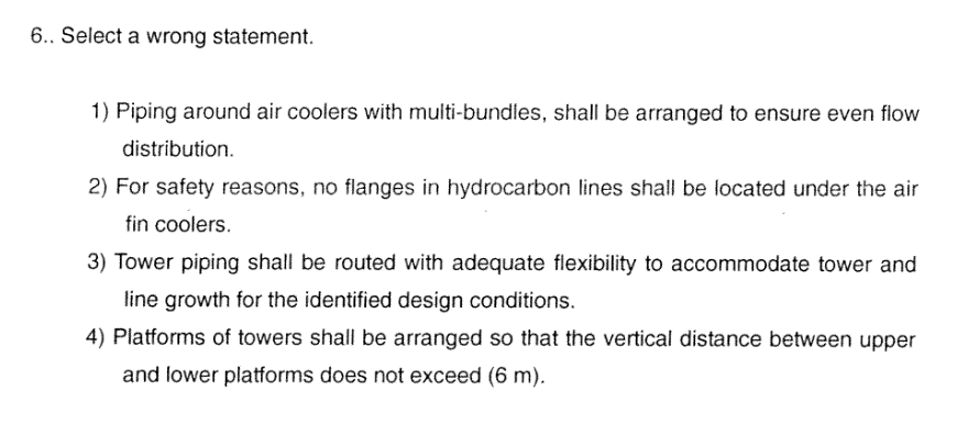 6.. Select a wrong statement.
1) Piping around air coolers with multi-bundles, shall be arranged to ensure even flow
distribution.
2) For safety reasons, no flanges in hydrocarbon lines shall be located under the air
fin coolers.
3) Tower piping shall be routed with adequate flexibility to accommodate tower and
line growth for the identified design conditions.
4) Platforms of towers shall be arranged so that the vertical distance between upper
and lower platforms does not exceed (6 m).
