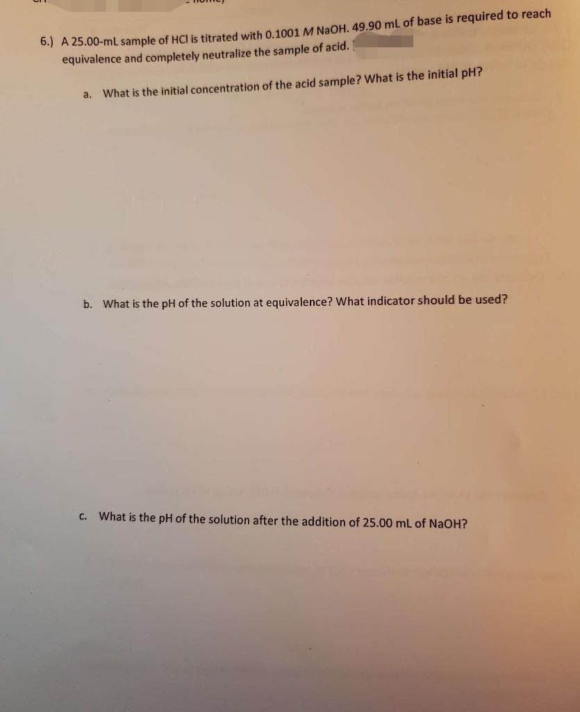 6.) A 25.00-mL sample of HCI is titrated with 0.1001 M NaOH. 49.90 mL of base is required to reach
equivalence and completely neutralize the sample of acid.
a. What is the initial concentration of the acid sample? What is the initial pH?
b. What is the pH of the solution at equivalence? What indicator should be used?
C.
What is the pH of the solution after the addition of 25.00 mL of NaOH?
