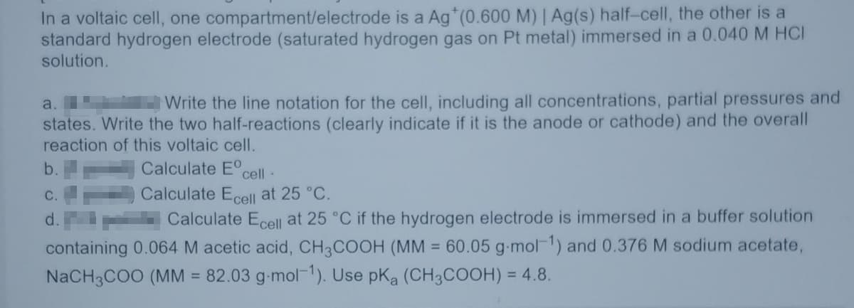 In a voltaic cell, one compartment/electrode is a Ag*(0.600 M) | Ag(s) half-cell, the other is a
standard hydrogen electrode (saturated hydrogen gas on Pt metal) immersed in a 0.040 M HCI
solution.
a.
Write the line notation for the cell, including all concentrations, partial pressures and
states. Write the two half-reactions (clearly indicate if it is the anode or cathode) and the overall
reaction of this voltaic cell.
b.
Calculate Eo
cell -
C.
Calculate Ecell at 25 °C.
d.
Calculate Ecell at 25 °C if the hydrogen electrode is immersed in a buffer solution
containing 0.064 M acetic acid, CH3COOH (MM = 60.05 g-mol-1) and 0.376 M sodium acetate,
NaCH3COO (MM = 82.03 g-mol-1). Use pka (CH3COOH) = 4.8.
%3D
%3D
%3D
