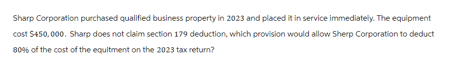 Sharp Corporation purchased qualified business property in 2023 and placed it in service immediately. The equipment
cost $450,000. Sharp does not claim section 179 deduction, which provision would allow Sherp Corporation to deduct
80% of the cost of the equitment on the 2023 tax return?