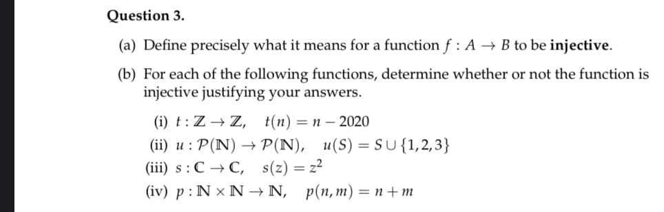 Question 3.
(a) Define precisely what it means for a function f : A → B to be injective.
(b) For each of the following functions, determine whether or not the function is
injective justifying your answers.
(i) t : Z → Z, t(n)
(ii) u : P(N) → P(N), u(S) = SU{1,2,3}
(iii) s:C → C, s(z) = z²
(iv) p : N × N → N, p(n,m) = n+m
= n – 2020
