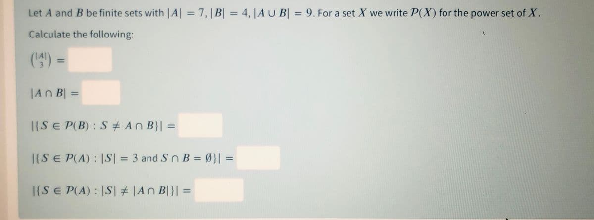 Let A and B be finite sets with |A| = 7,|B| = 4, |AU B| = 9. For a set X we write P(X) for the power set of X.
%3D
%3D
%3D
Calculate the following:
(4) =
%3D
|An B| =
%3D
|{S E P(B) : S + An B}| =
%3D
1{S E P(A) : |S| = 3 and S n B = Ø}| =
%3D
|{S E P(A) : |S| # |An B|}| =
%3D
