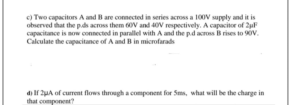 c) Two capacitors A and B are connected in series across a 100V supply and it is
observed that the p.ds across them 60V and 40V respectively. A capacitor of 2µF
capacitance is now connected in parallel with A and the p.d across B rises to 90V.
Calculate the capacitance of A and B in microfarads
d) If 2µA of current flows through a component for 5ms, what will be the charge in
that component?
