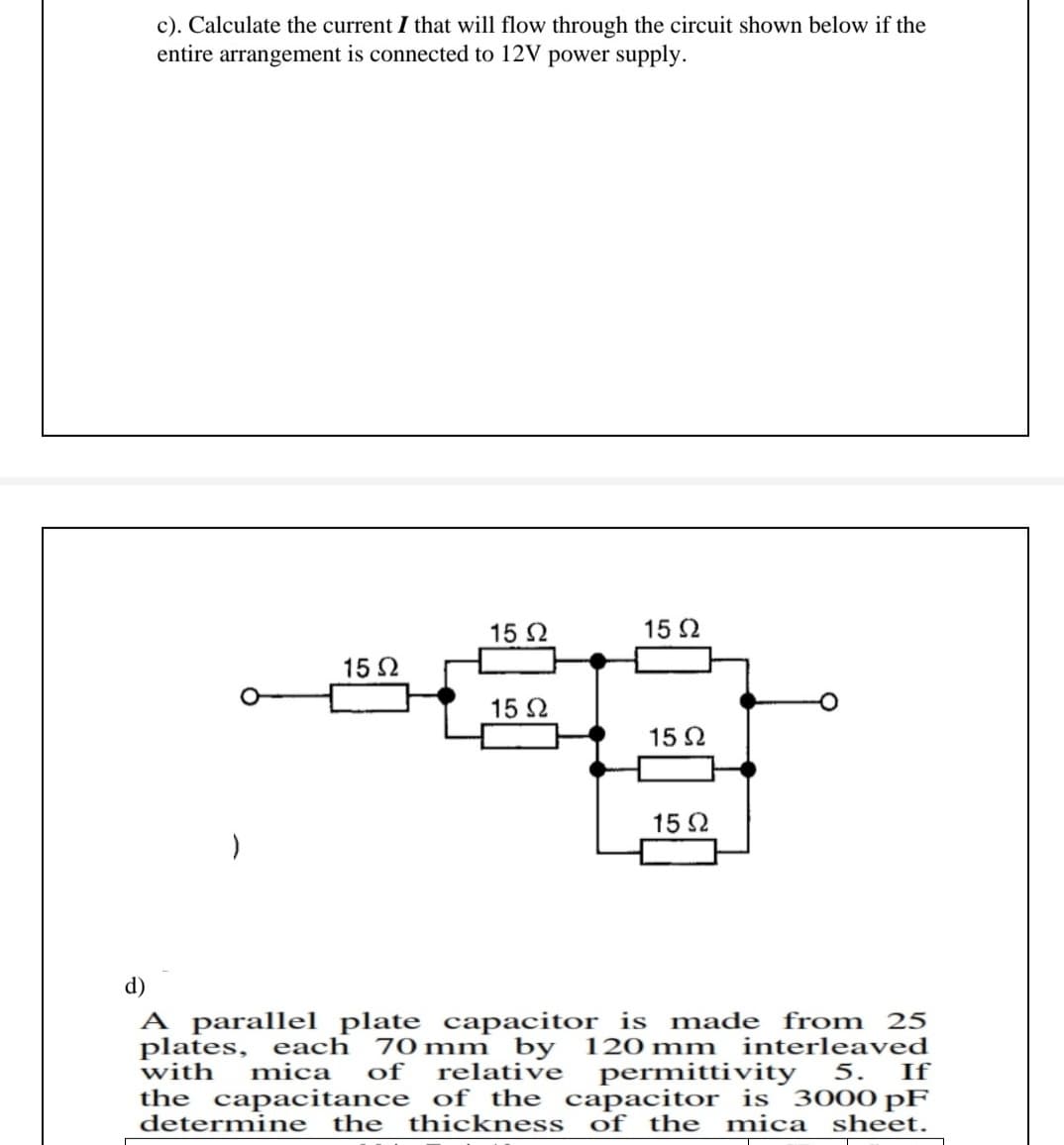 c). Calculate the current I that will flow through the circuit shown below if the
entire arrangement is connected to 12V power supply.
15 2
15 2
15 2
15 2
15 2
15 2
d)
A parallel plate capacitor is made from 25
plates, each 70mm by 120 mm interleaved
with
mica
of
relative
permittivity
If
5.
the capacitance of the capacitor is 3000 pF
determine the
thickness
of the mica
sheet.
