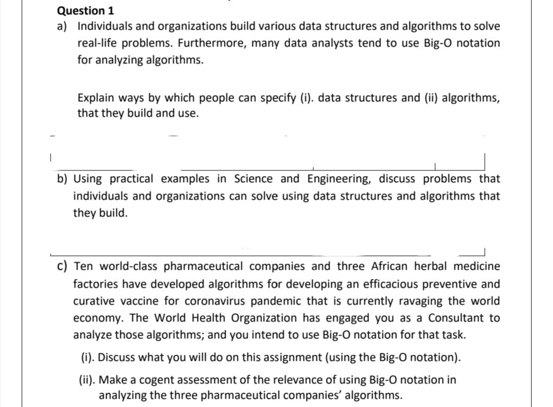 Question 1
a) Individuals and organizations build various data structures and algorithms to solve
real-life problems. Furthermore, many data analysts tend to use Big-O notation
for analyzing algorithms.
Explain ways by which people can specify (i). data structures and (ii) algorithms,
that they build and use.
|
b) Using practical examples in Science and Engineering, discuss problems that
individuals and organizations can solve using data structures and algorithms that
they build.
c) Ten world-class pharmaceutical companies and three African herbal medicine
factories have developed algorithms for developing an efficacious preventive and
curative vaccine for coronavirus pandemic that is currently ravaging the world
economy. The World Health Organization has engaged you as a Consultant to
analyze those algorithms; and you intend to use Big-O notation for that task.
(i). Discuss what you will do on this assignment (using the Big-O notation).
(ii). Make a cogent assessment of the relevance of using Big-O notation in
analyzing the three pharmaceutical companies' algorithms.
