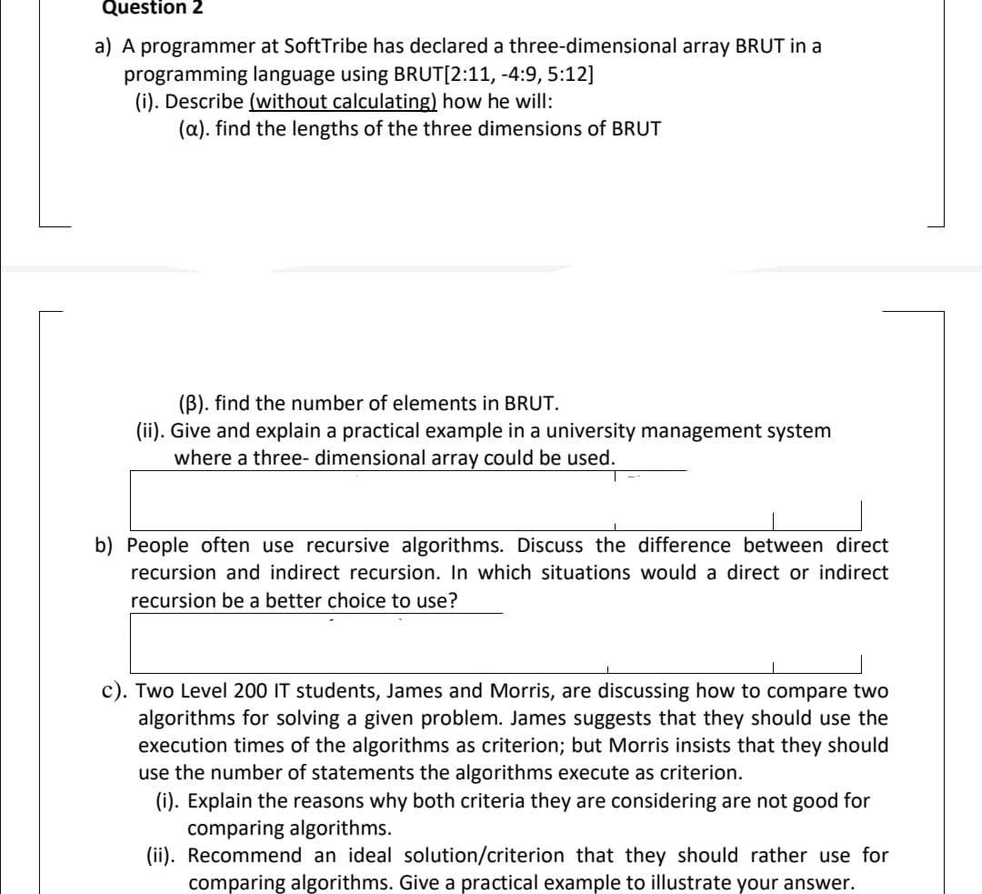 Question 2
a) A programmer at SoftTribe has declared a three-dimensional array BRUT in a
programming language using BRUT[2:11, -4:9, 5:12]
(i). Describe (without calculating) how he will:
(a). find the lengths of the three dimensions of BRUT
(B). find the number of elements in BRUT.
(ii). Give and explain a practical example in a university management system
where a three- dimensional array could be used.
b) People often use recursive algorithms. Discuss the difference between direct
recursion and indirect recursion. In which situations would a direct or indirect
recursion be a better choice to use?
c). Two Level 200 IT students, James and Morris, are discussing how to compare two
algorithms for solving a given problem. James suggests that they should use the
execution times of the algorithms as criterion; but Morris insists that they should
use the number of statements the algorithms execute as criterion.
(i). Explain the reasons why both criteria they are considering are not good for
comparing algorithms.
(ii). Recommend an ideal solution/criterion that they should rather use for
comparing algorithms. Give a practical example to illustrate your answer.
