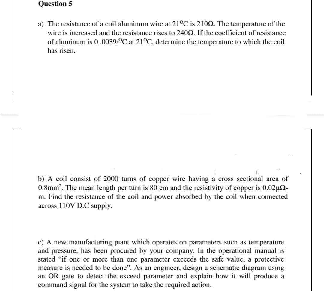 Question 5
a) The resistance of a coil aluminum wire at 21°C is 2102. The temperature of the
wire is increased and the resistance rises to 2402. If the coefficient of resistance
of aluminum is 0 .0039/ºC at 21°C, determine the temperature to which the coil
has risen.
b) A coil consist of 2000 turns of copper wire having a cross sectional area of
0.8mm?. The mean length per turn is 80 cm and the resistivity of copper is 0.02µ2-
m. Find the resistance of the coil and power absorbed by the coil when connected
across 110V D.C supply.
c) A new manufacturing piant which operates on parameters such as temperature
and pressure, has been procured by your company. In the operational manual is
stated “if one or more than one parameter exceeds the safe value, a protective
measure is needed to be done". As an engineer, design a schematic diagram using
an OR gate to detect the exceed parameter and explain how it will produce a
command signal for the system to take the required action.
