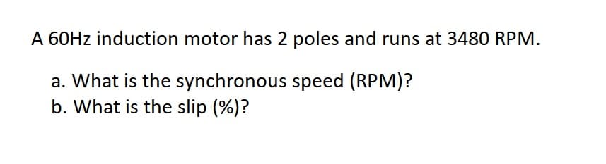 A 60Hz induction motor has 2 poles and runs at 3480 RPM.
a. What is the synchronous speed (RPM)?
b. What is the slip (%)?