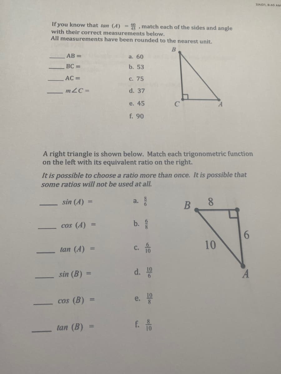 214/21, 8:40 AM
If you know that tan (A) - , match each of the sides and angle
with their correct measurements below.
All measurements have been rounded to the nearest unit.
AB =
a. 60
BC =
b. 53
AC =
c. 75
m2C =
d. 37
e. 45
C
f. 90
A right triangle is shown below. Match each trigonometric function
on the left with its equivalent ratio on the right.
It is possible to choose a ratio more than once. It is possible that
some ratios will not be used at all.
sin (A) =
8.
a.
cos (A)
b.
%3D
6.
10
tan (A)
C. 10
sin (B) =
d.
10
A
%3D
10
e.
cos (B)
%3D
tan (B)
f. A
%3D
